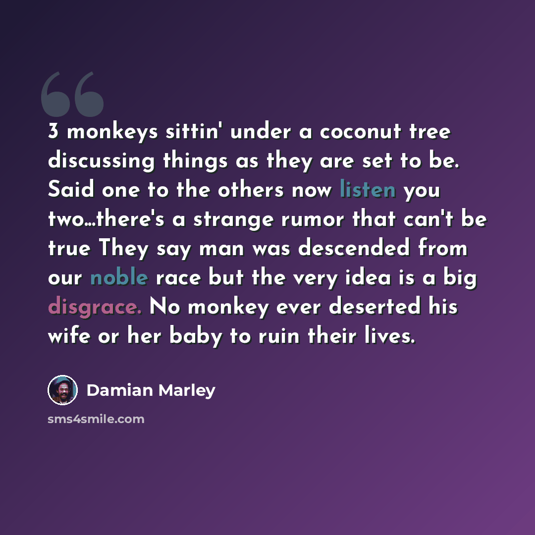 “3 monkeys sittin' under a coconut tree discussing things as they are set to be. Said one to the others now listen you two...there's a strange rumor that can't be true They say man was descended from our noble race but the very idea is a big disgrace. No monkey ever deserted his wife or her baby to…” quote by Damian Marley