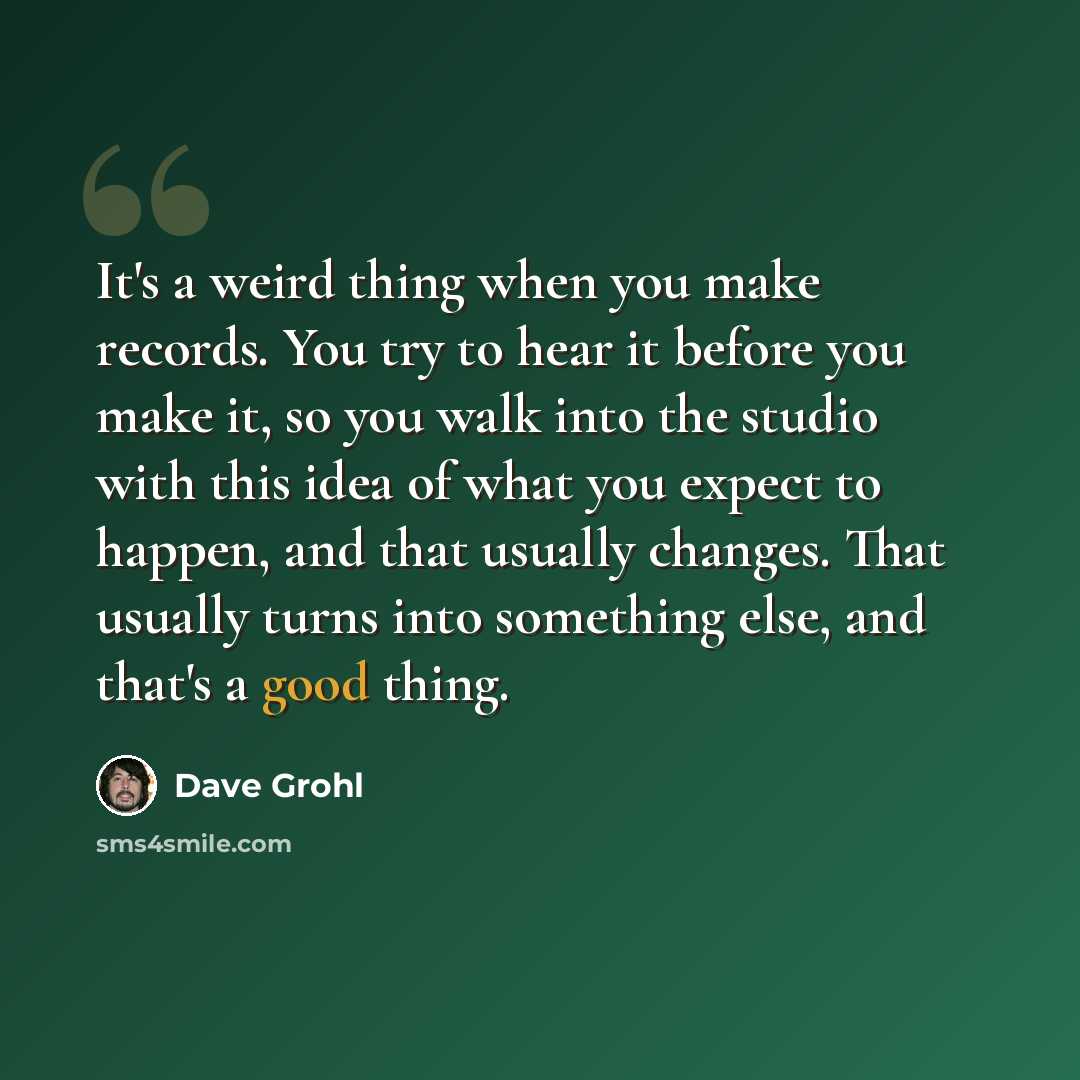 “It's a weird thing when you make records. You try to hear it before you make it, so you walk into the studio with this idea of what you expect to happen, and that usually changes. That usually turns into something else, and that's a good thing.” quote by Dave Grohl
