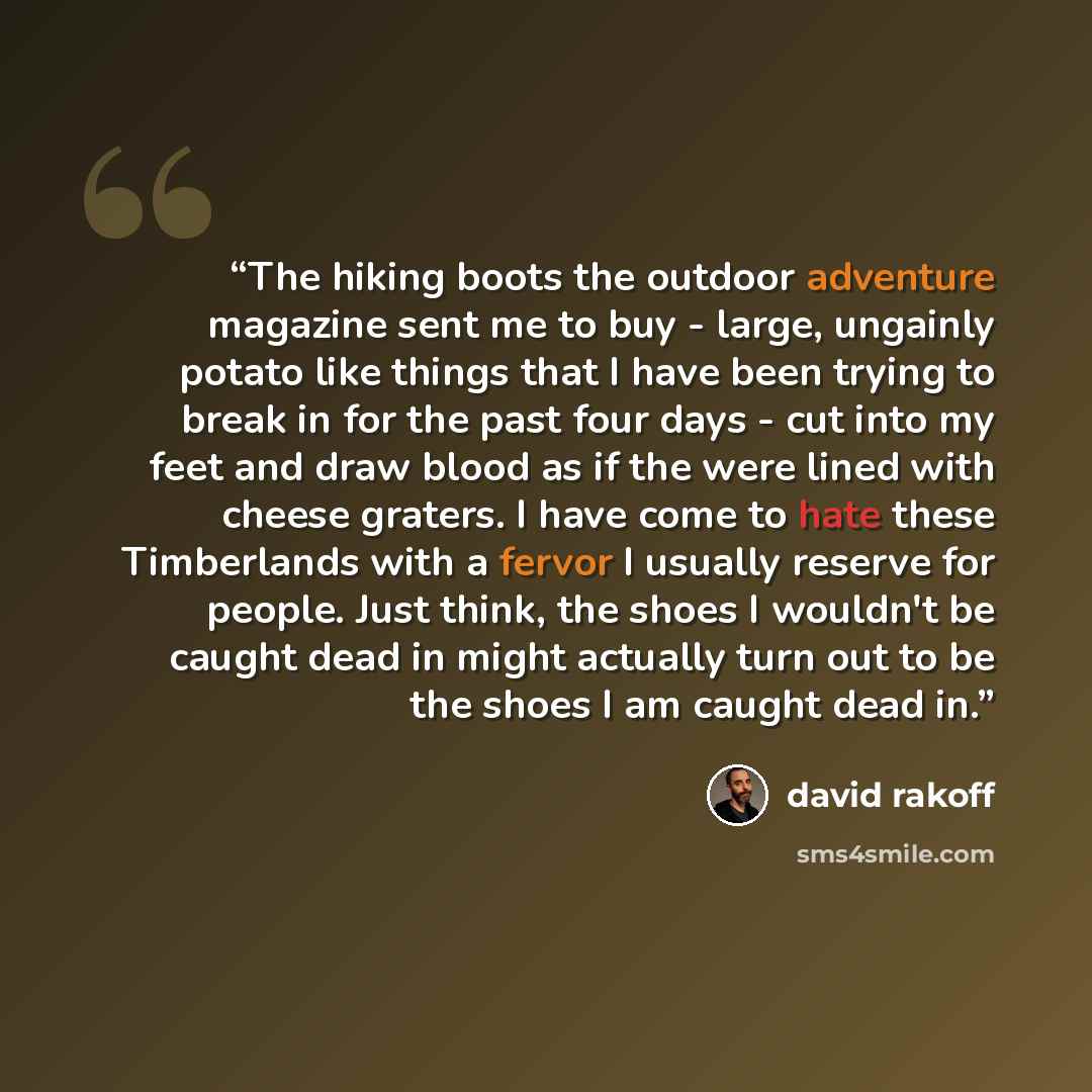 “The hiking boots the outdoor adventure magazine sent me to buy - large, ungainly potato like things that I have been trying to break in for the past four days - cut into my feet and draw blood as if the were lined with cheese graters. I have come to hate these Timberlands with a fervor I usually…” quote by david rakoff