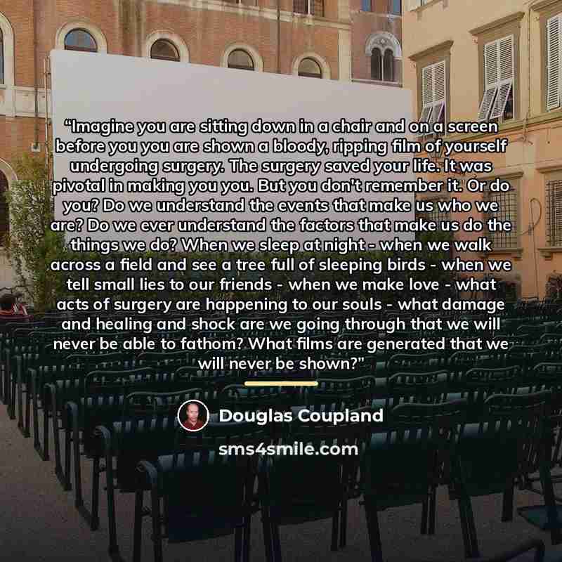 “Imagine you are sitting down in a chair and on a screen before you you are shown a bloody, ripping film of yourself undergoing surgery. The surgery saved your life. It was pivotal in making you you. But you don't remember it. Or do you? Do we understand the events that make us who we are? Do we…” quote by Douglas Coupland