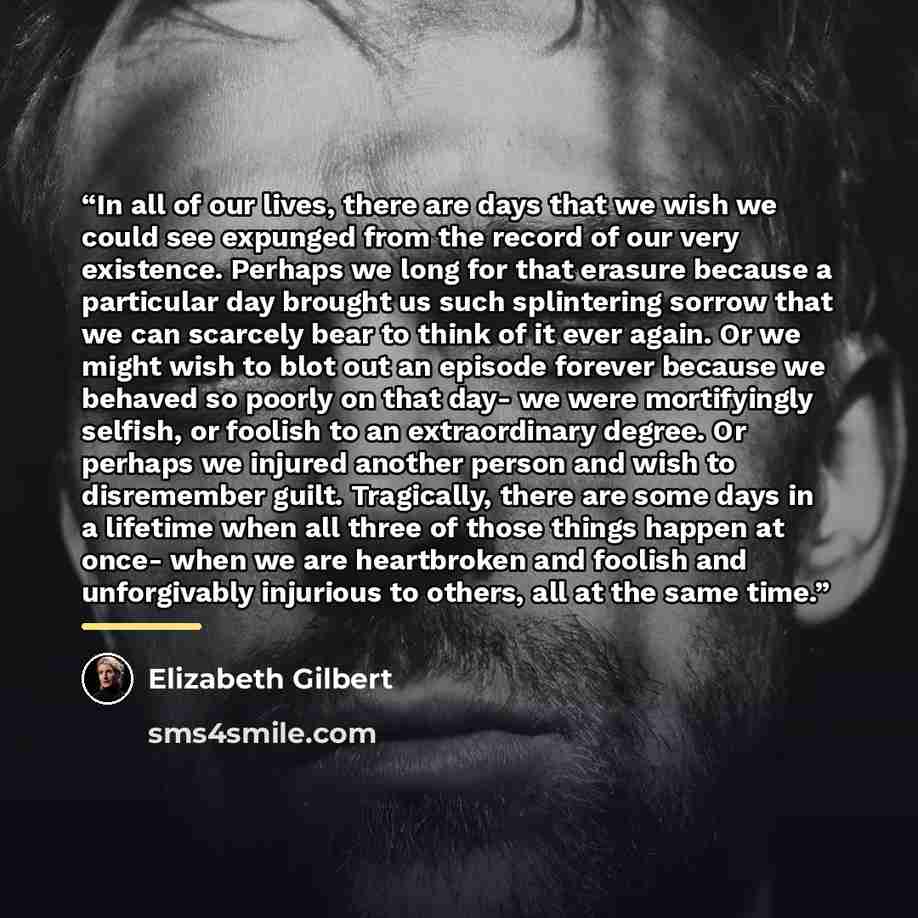 “In all of our lives, there are days that we wish we could see expunged from the record of our very existence. Perhaps we long for that erasure because a particular day brought us such splintering sorrow that we can scarcely bear to think of it ever again. Or we might wish to blot out an episode…” quote by Elizabeth Gilbert