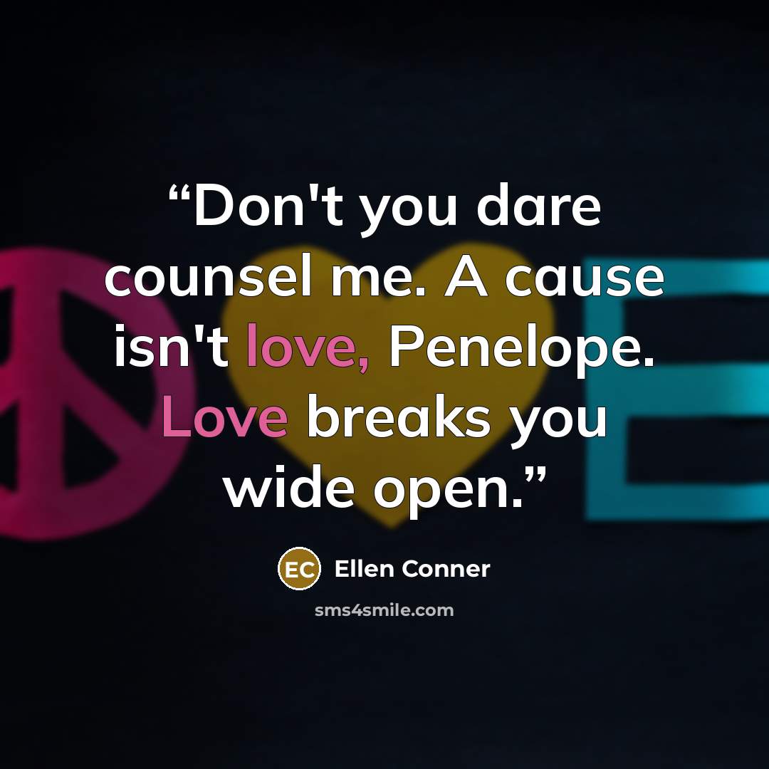“Don't you dare counsel me. A cause isn't love, Penelope. Love breaks you wide open.” quote by Ellen Conner