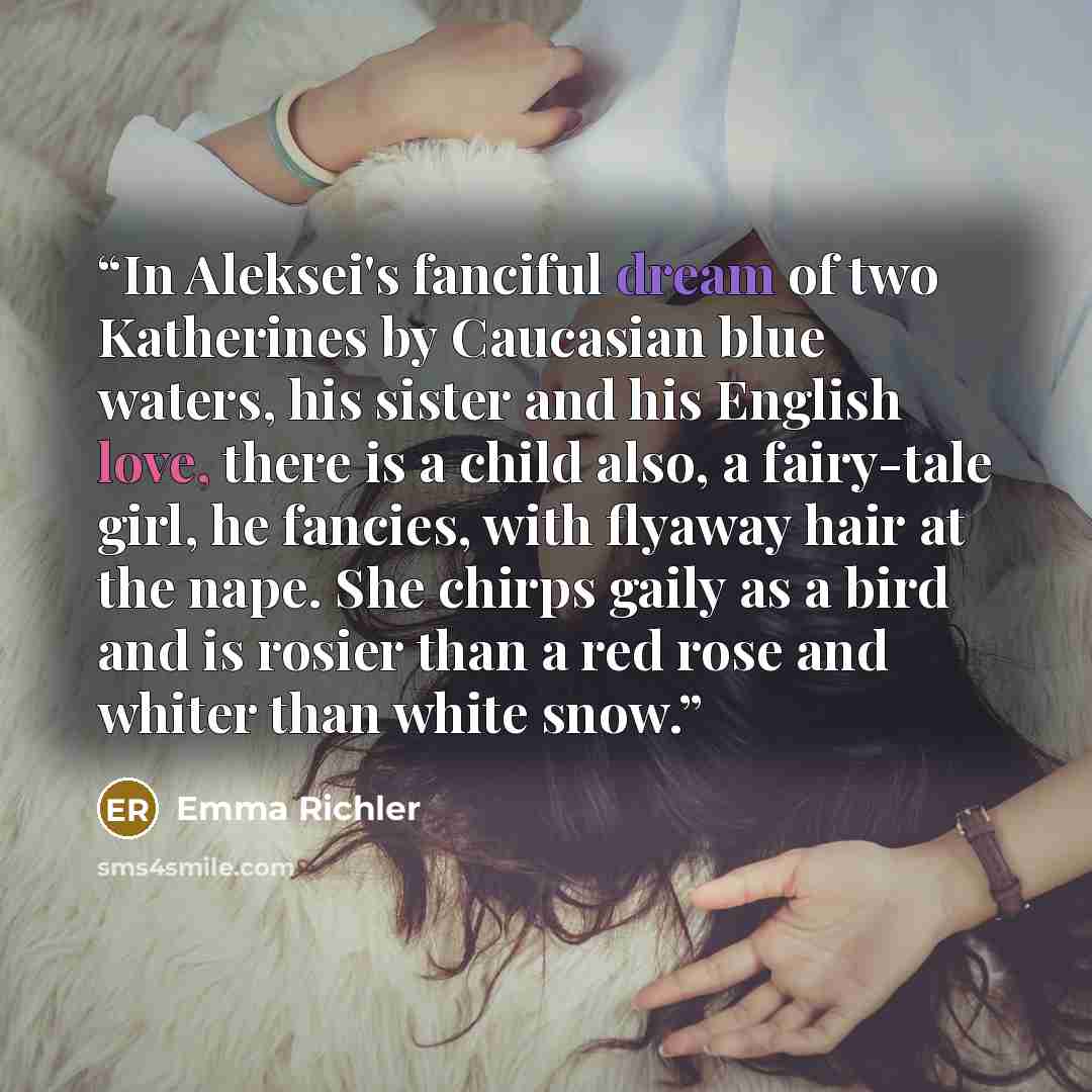“In Aleksei's fanciful dream of two Katherines by Caucasian blue waters, his sister and his English love, there is a child also, a fairy-tale girl, he fancies, with flyaway hair at the nape. She chirps gaily as a bird and is rosier than a red rose and whiter than white snow.” quote by Emma Richler