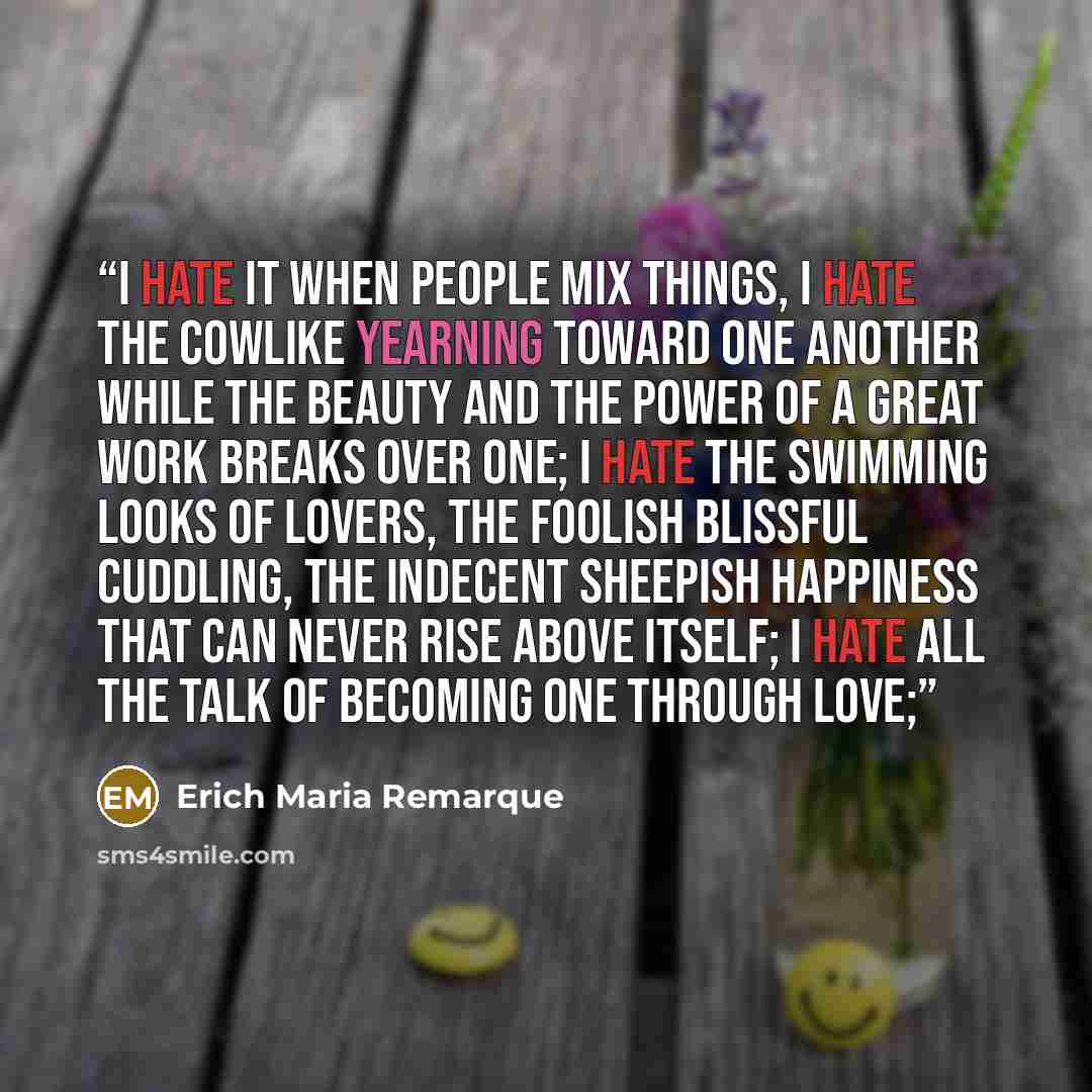 “I hate it when people mix things, I hate the cowlike yearning toward one another while the beauty and the power of a great work breaks over one; I hate the swimming looks of lovers, the foolish blissful cuddling, the indecent sheepish happiness that can never rise above itself; I hate all the talk…” quote by Erich Maria Remarque