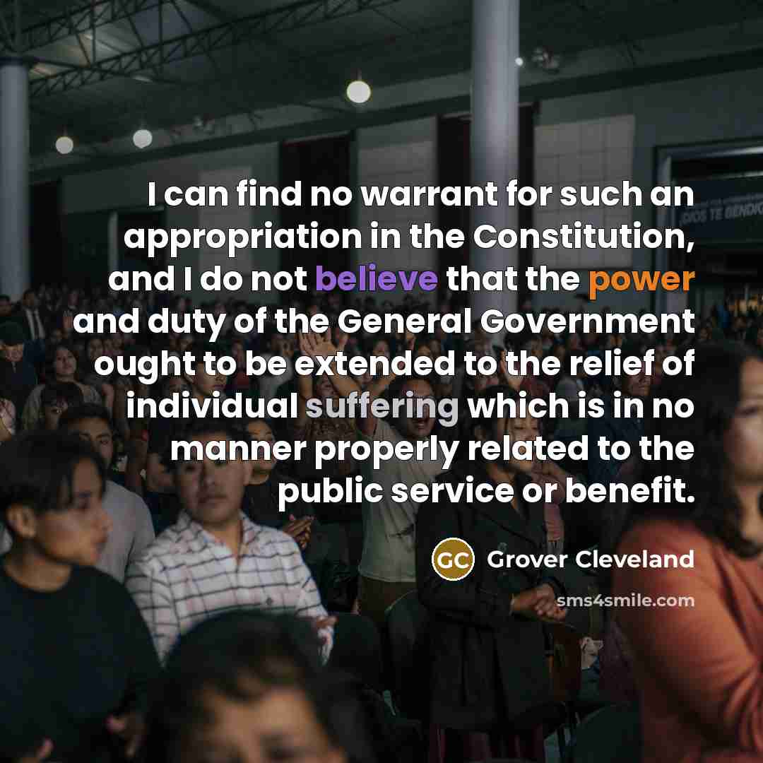 “I can find no warrant for such an appropriation in the Constitution, and I do not believe that the power and duty of the General Government ought to be extended to the relief of individual suffering which is in no manner properly related to the public service or benefit.” quote by Grover Cleveland