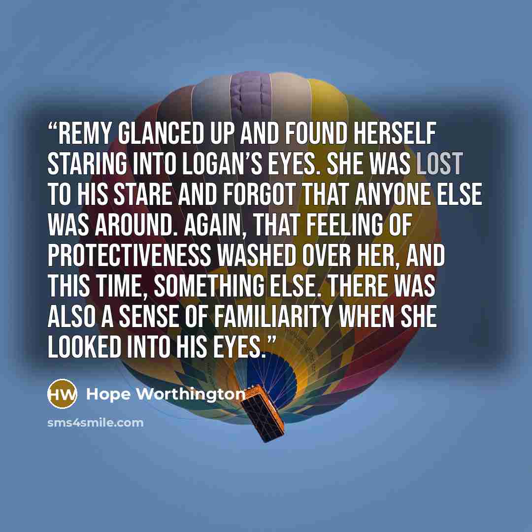 “Remy glanced up and found herself staring into Logan’s eyes. She was lost to his stare and forgot that anyone else was around. Again, that feeling of protectiveness washed over her, and this time, something else. There was also a sense of familiarity when she looked into his eyes.” quote by Hope Worthington