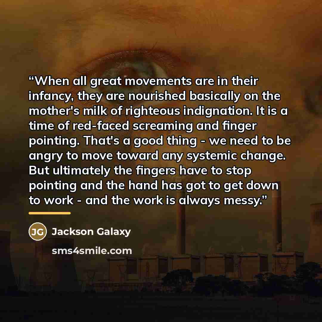 “When all great movements are in their infancy, they are nourished basically on the mother's milk of righteous indignation. It is a time of red-faced screaming and finger pointing. That's a good thing - we need to be angry to move toward any systemic change. But ultimately the fingers have to stop…” quote by Jackson Galaxy