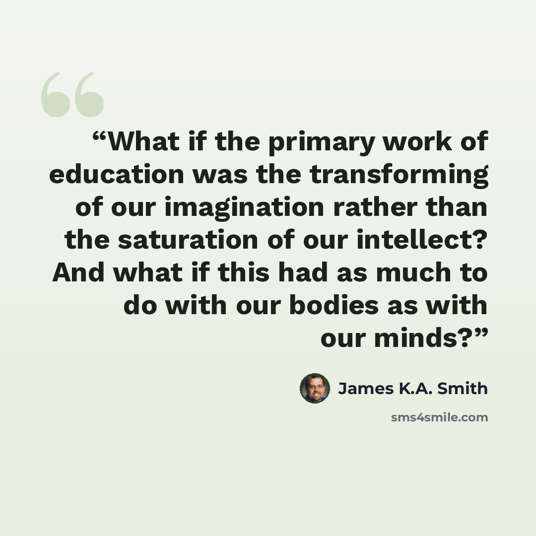 “What if the primary work of education was the transforming of our imagination rather than the saturation of our intellect? And what if this had as much to do with our bodies as with our minds?” quote by James K.A. Smith
