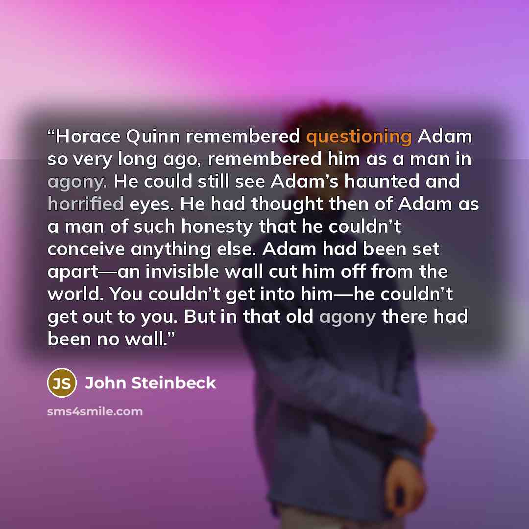 “Horace Quinn remembered questioning Adam so very long ago, remembered him as a man in agony. He could still see Adam’s haunted and horrified eyes. He had thought then of Adam as a man of such honesty that he couldn’t conceive anything else. Adam had been set apart—an invisible wall cut him off…” quote by John Steinbeck