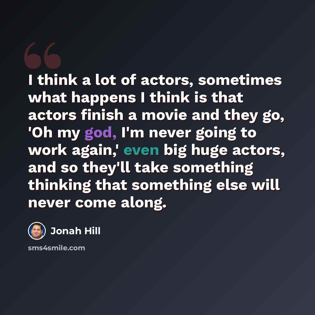 “I think a lot of actors, sometimes what happens I think is that actors finish a movie and they go, 'Oh my god, I'm never going to work again,' even big huge actors, and so they'll take something thinking that something else will never come along.” quote by Jonah Hill