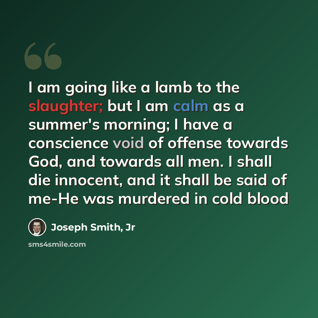 “I am going like a lamb to the slaughter; but I am calm as a summer's morning; I have a conscience void of offense towards God, and towards all men. I shall die innocent, and it shall be said of me-He was murdered in cold blood” quote by Joseph Smith, Jr