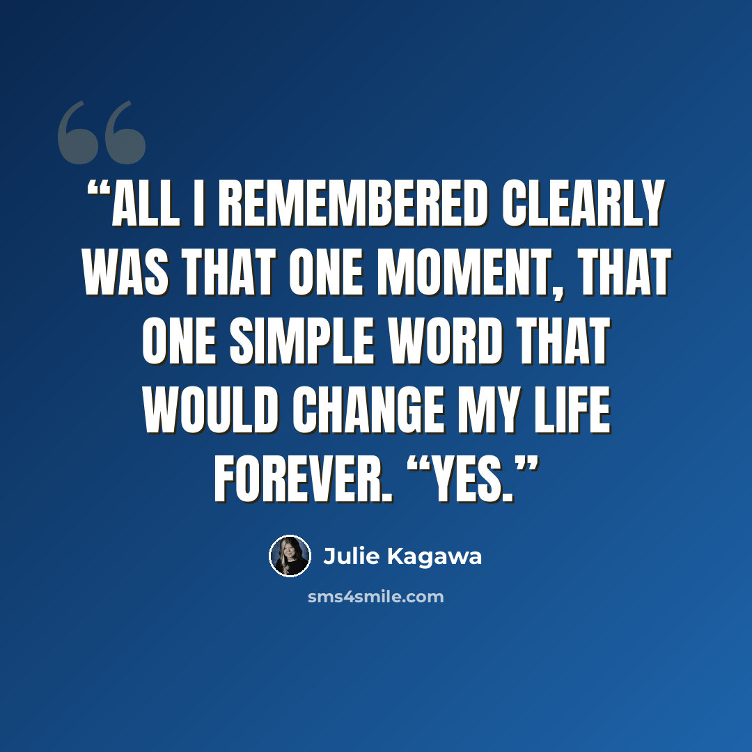 “All I remembered clearly was that one moment, that one simple word that would change my life forever. “Yes.” quote by Julie Kagawa