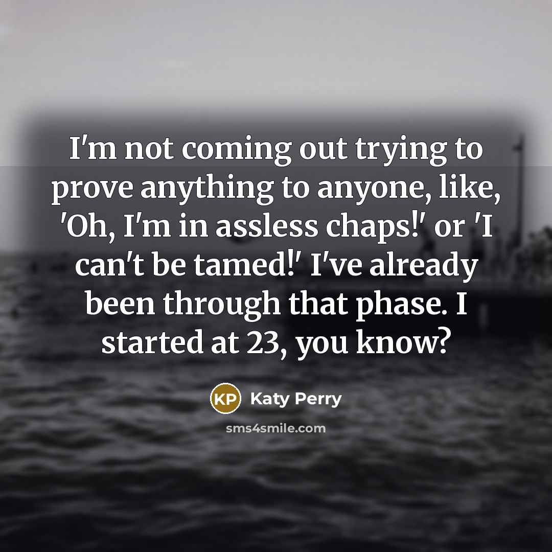 “I'm not coming out trying to prove anything to anyone, like, 'Oh, I'm in assless chaps!' or 'I can't be tamed!' I've already been through that phase. I started at 23, you know?” quote by Katy Perry