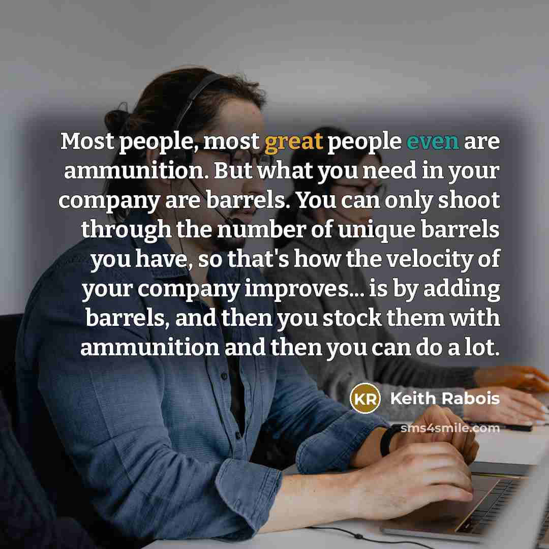 “Most people, most great people even are ammunition. But what you need in your company are barrels. You can only shoot through the number of unique barrels you have, so that's how the velocity of your company improves... is by adding barrels, and then you stock them with ammunition and then you can…” quote by Keith Rabois