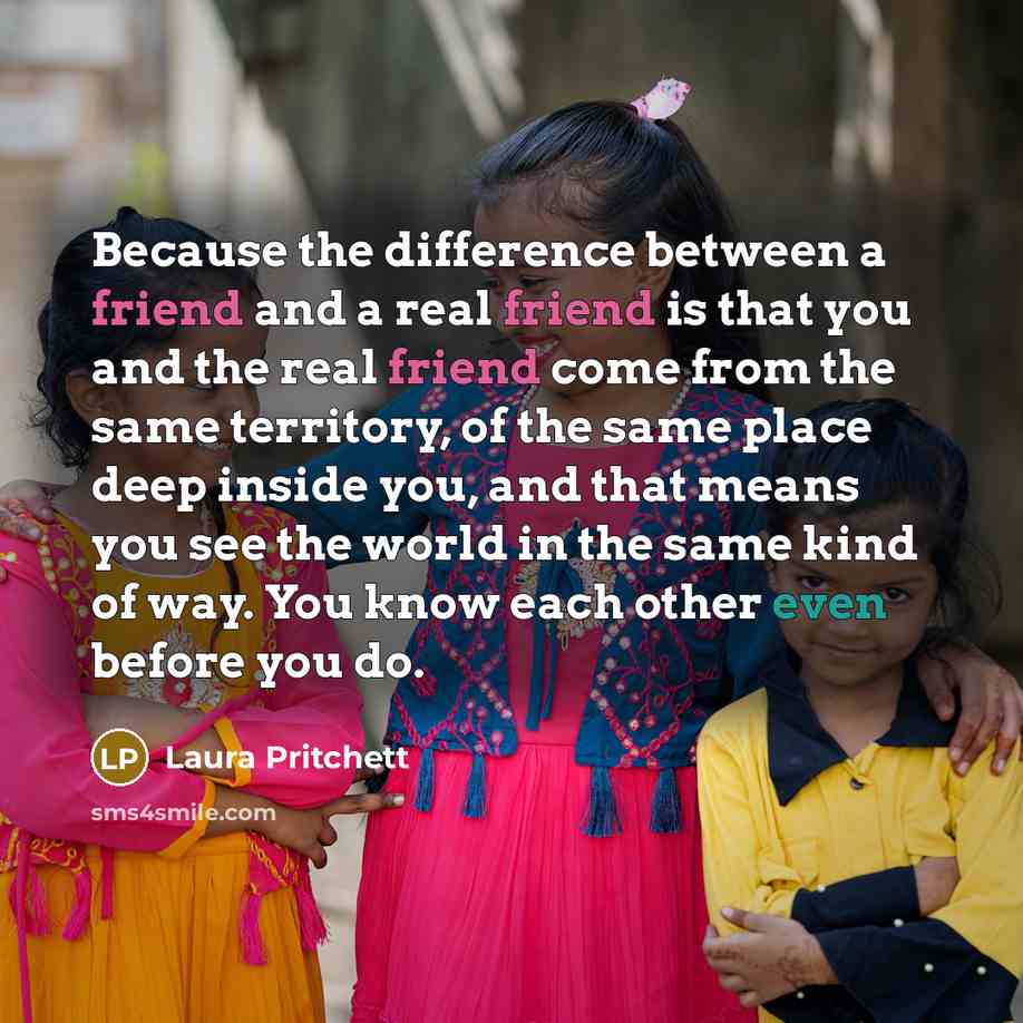 “Because the difference between a friend and a real friend is that you and the real friend come from the same territory, of the same place deep inside you, and that means you see the world in the same kind of way. You know each other even before you do.” quote by Laura Pritchett