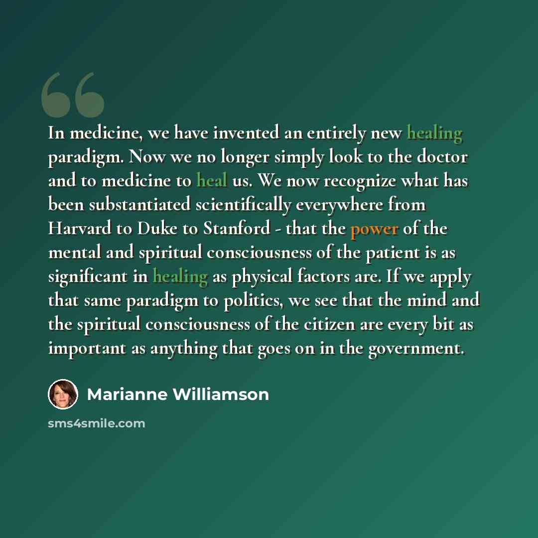 “In medicine, we have invented an entirely new healing paradigm. Now we no longer simply look to the doctor and to medicine to heal us. We now recognize what has been substantiated scientifically everywhere from Harvard to Duke to Stanford - that the power of the mental and spiritual consciousness…” quote by Marianne Williamson