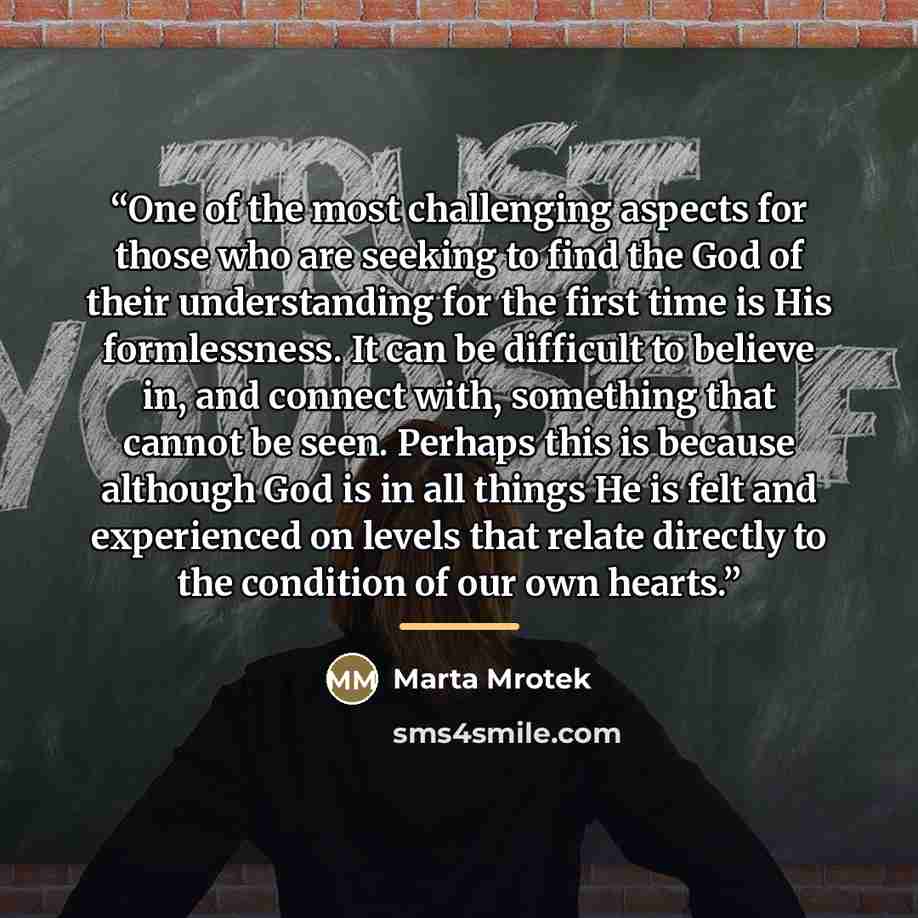“One of the most challenging aspects for those who are seeking to find the God of their understanding for the first time is His formlessness. It can be difficult to believe in, and connect with, something that cannot be seen. Perhaps this is because although God is in all things He is felt and…” quote by Marta Mrotek