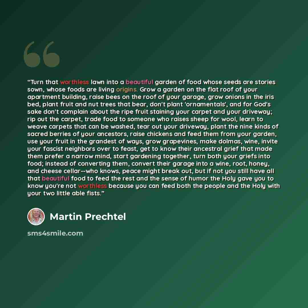 “Turn that worthless lawn into a beautiful garden of food whose seeds are stories sown, whose foods are living origins. Grow a garden on the flat roof of your apartment building, raise bees on the roof of your garage, grow onions in the iris bed, plant fruit and nut trees that bear, don't plant…” quote by Martin Prechtel