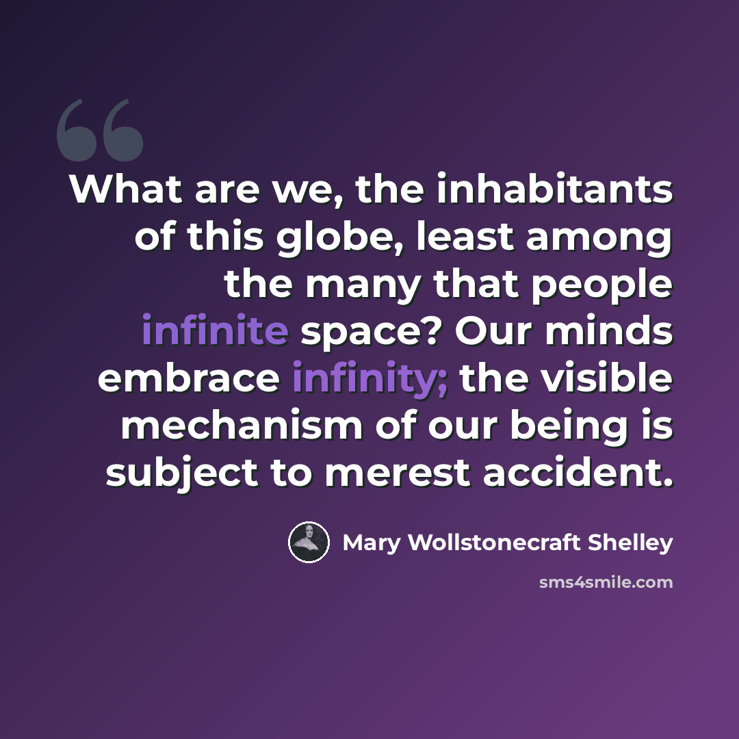 “What are we, the inhabitants of this globe, least among the many that people infinite space? Our minds embrace infinity; the visible mechanism of our being is subject to merest accident.” quote by Mary Wollstonecraft Shelley