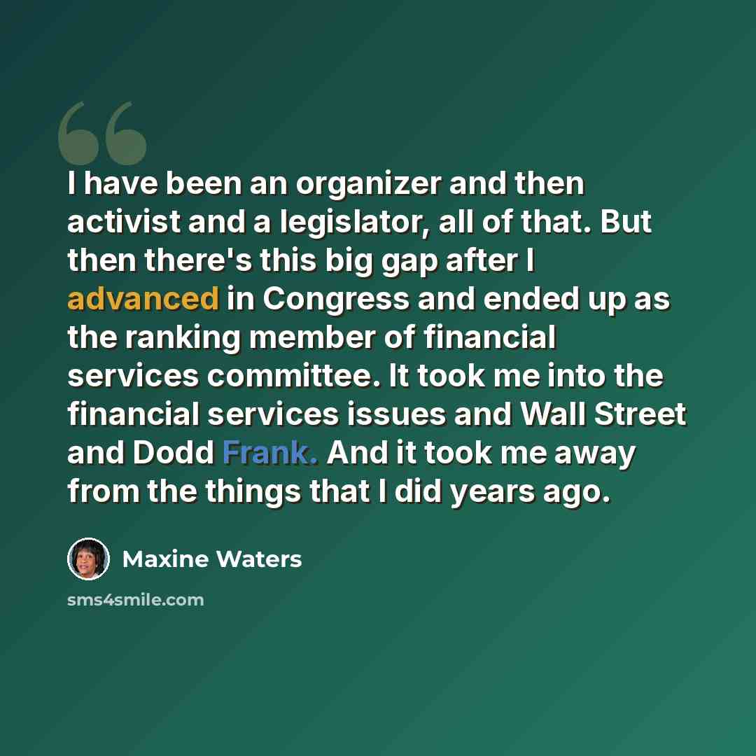 “I have been an organizer and then activist and a legislator, all of that. But then there's this big gap after I advanced in Congress and ended up as the ranking member of financial services committee. It took me into the financial services issues and Wall Street and Dodd Frank. And it took me away…” quote by Maxine Waters