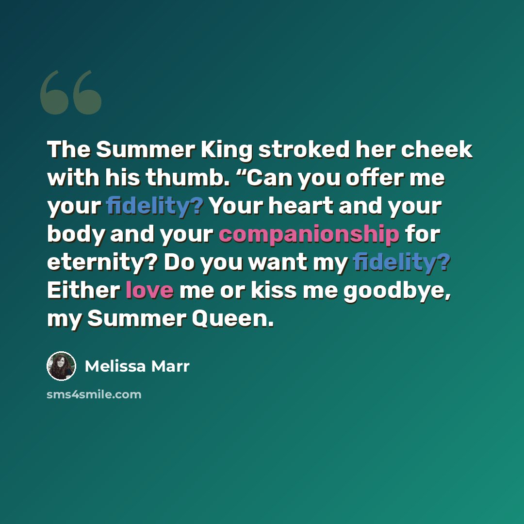 “The Summer King stroked her cheek with his thumb. “Can you offer me your fidelity? Your heart and your body and your companionship for eternity? Do you want my fidelity? Either love me or kiss me goodbye, my Summer Queen.” quote by Melissa Marr