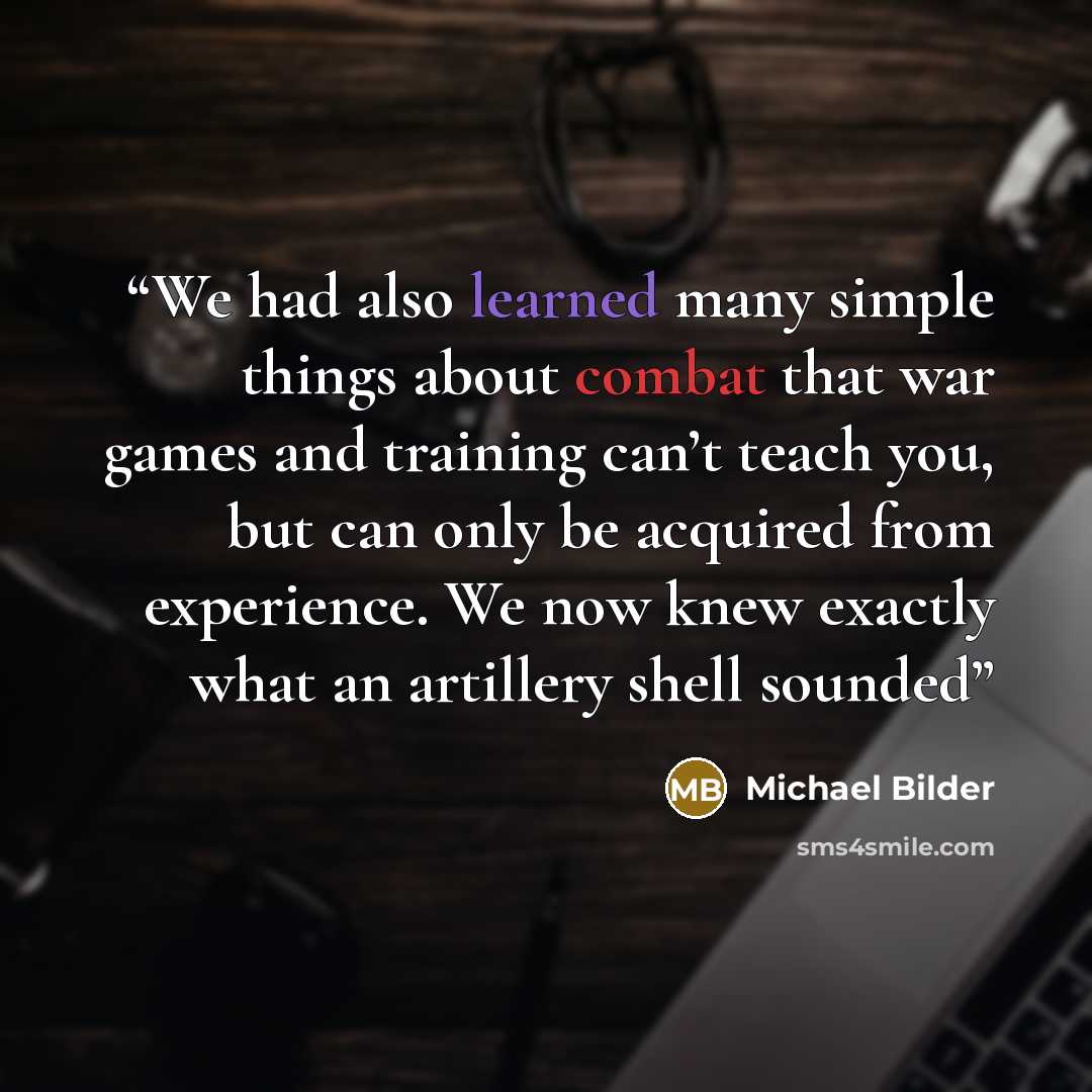 “We had also learned many simple things about combat that war games and training can’t teach you, but can only be acquired from experience. We now knew exactly what an artillery shell sounded” quote by Michael Bilder