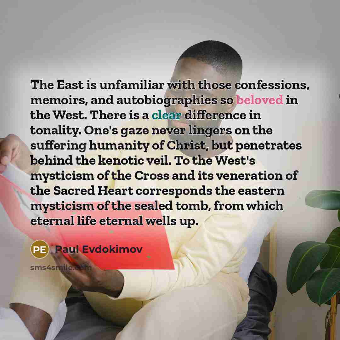“The East is unfamiliar with those confessions, memoirs, and autobiographies so beloved in the West. There is a clear difference in tonality. One's gaze never lingers on the suffering humanity of Christ, but penetrates behind the kenotic veil. To the West's mysticism of the Cross and its veneration…” quote by Paul Evdokimov