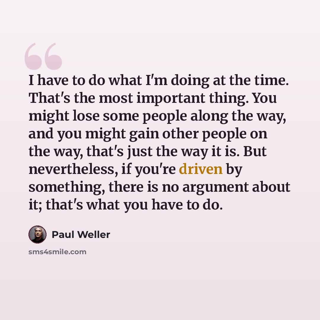 “I have to do what I'm doing at the time. That's the most important thing. You might lose some people along the way, and you might gain other people on the way, that's just the way it is. But nevertheless, if you're driven by something, there is no argument about it; that's what you have to do.” quote by Paul Weller