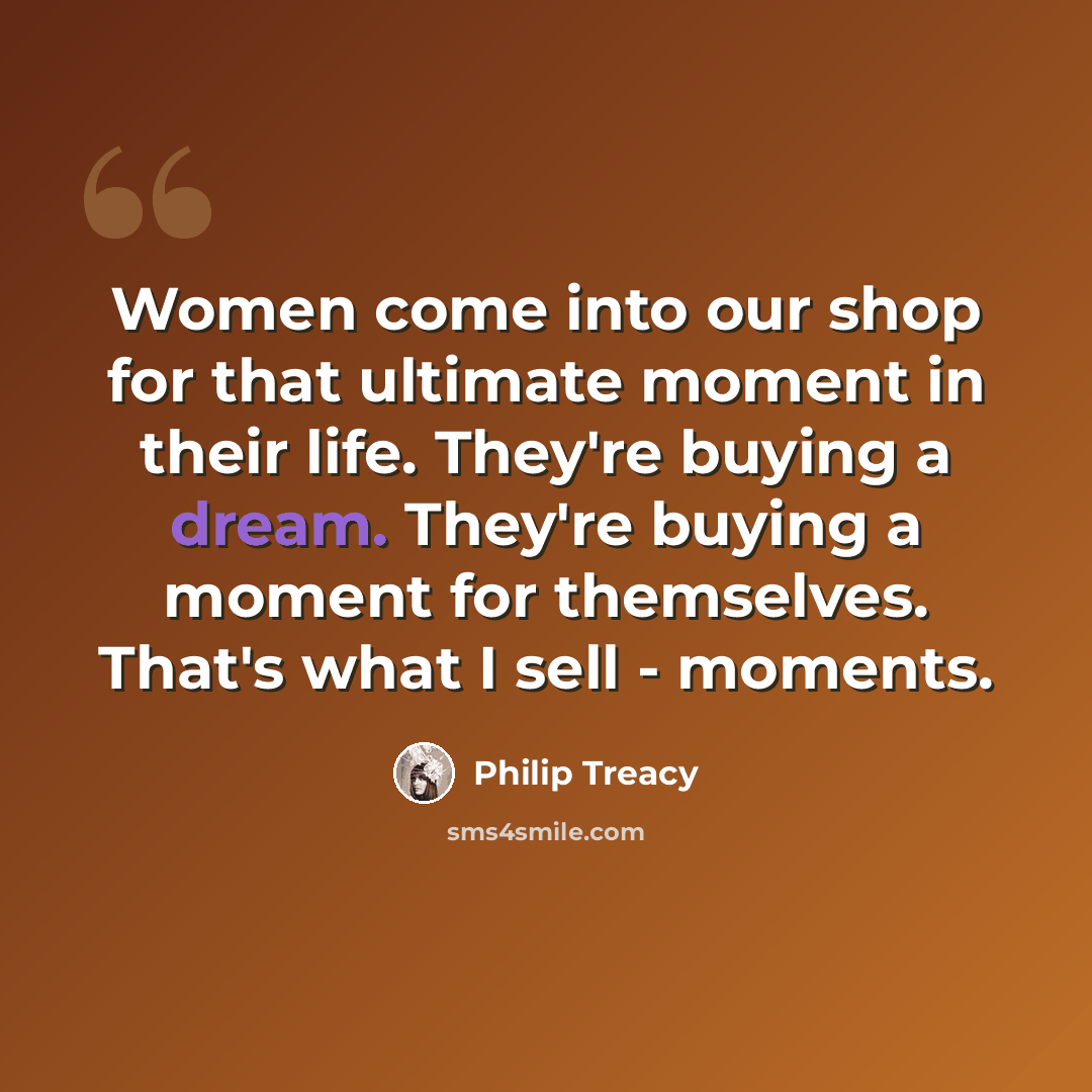 “Women come into our shop for that ultimate moment in their life. They're buying a dream. They're buying a moment for themselves. That's what I sell - moments.” quote by Philip Treacy