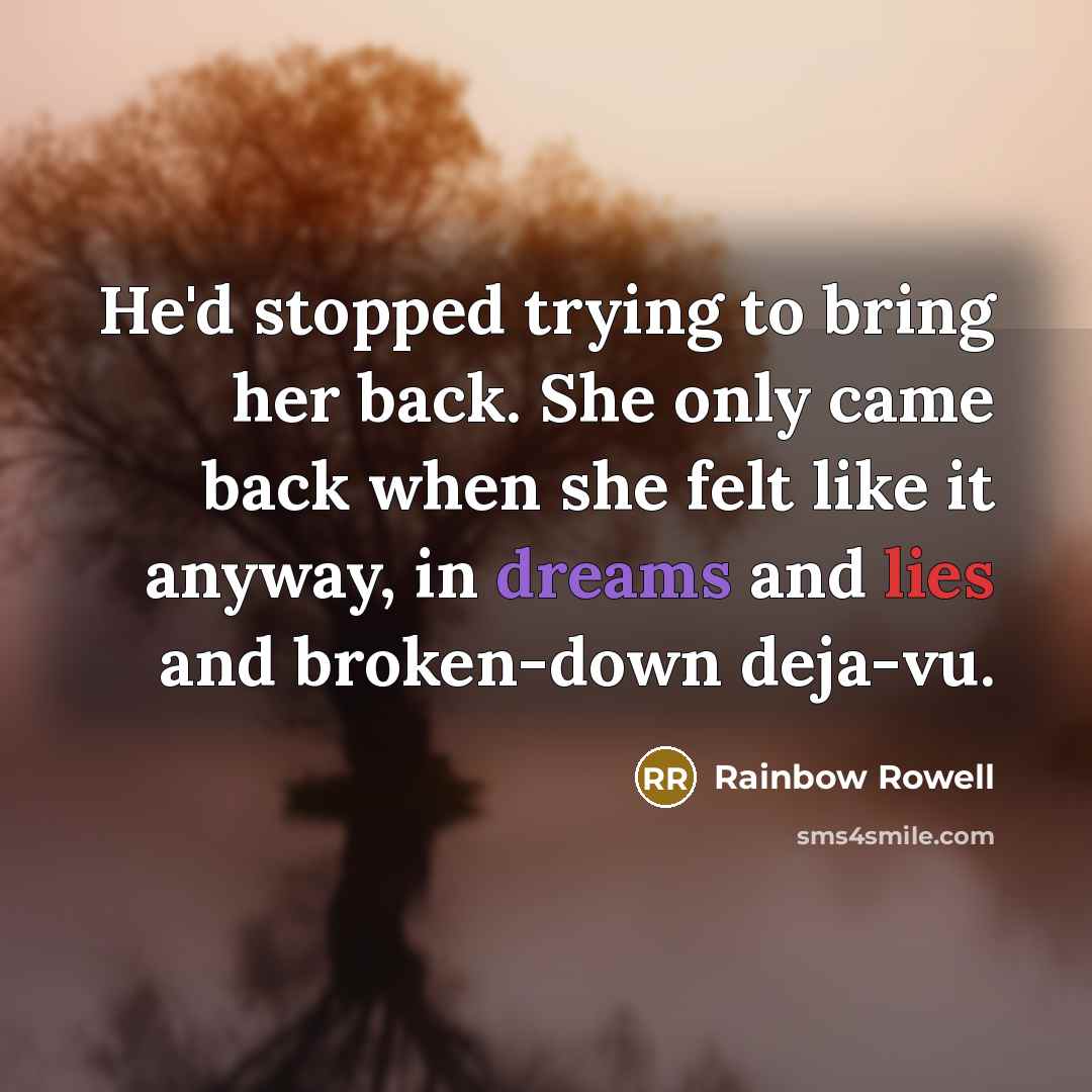 “He'd stopped trying to bring her back. She only came back when she felt like it anyway, in dreams and lies and broken-down deja-vu.” quote by Rainbow Rowell