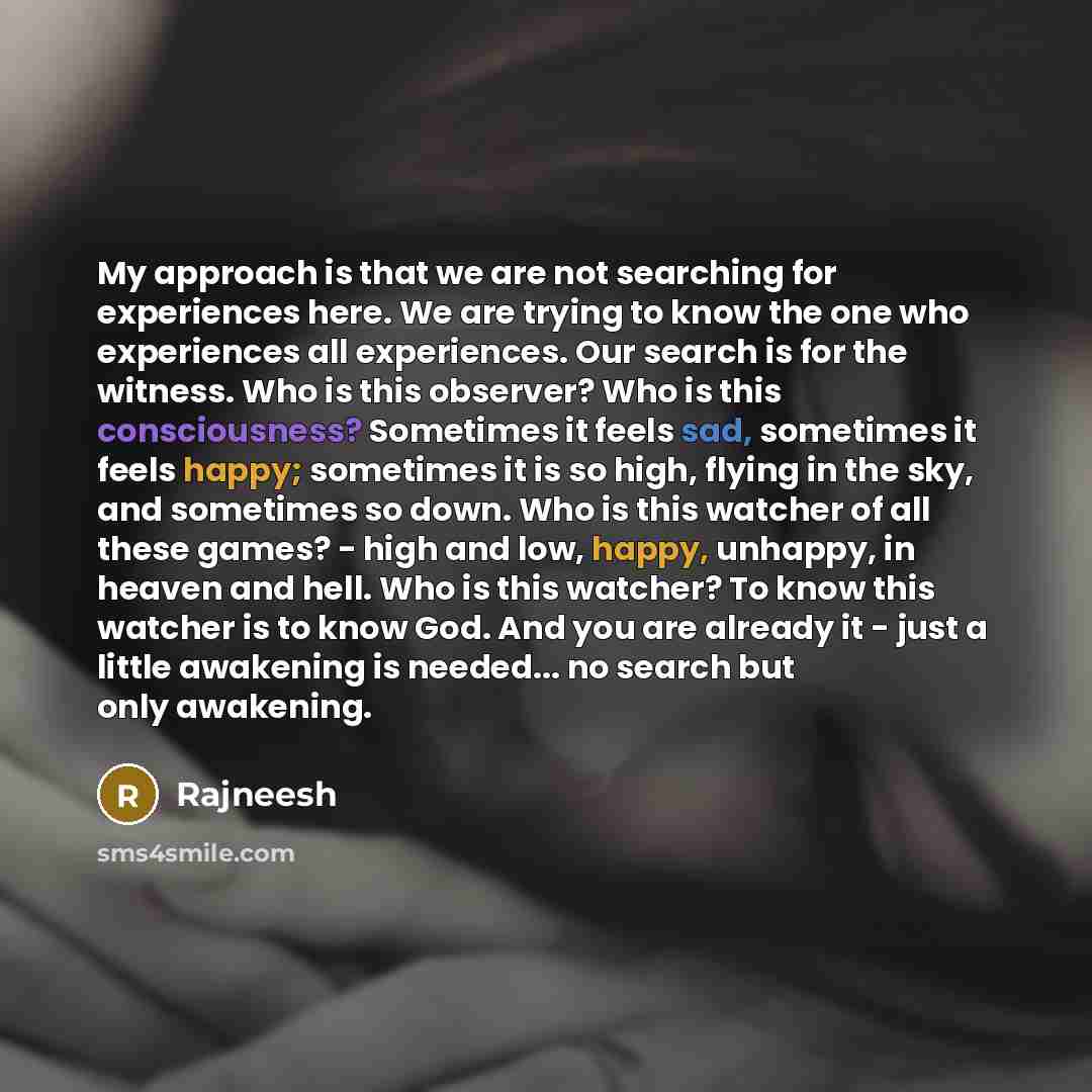 “My approach is that we are not searching for experiences here. We are trying to know the one who experiences all experiences. Our search is for the witness. Who is this observer? Who is this consciousness? Sometimes it feels sad, sometimes it feels happy; sometimes it is so high, flying in the…” quote by Rajneesh