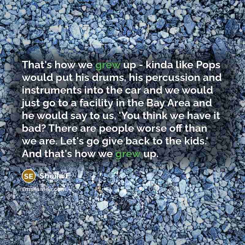 “That's how we grew up - kinda like Pops would put his drums, his percussion and instruments into the car and we would just go to a facility in the Bay Area and he would say to us, 'You think we have it bad? There are people worse off than we are. Let's go give back to the kids.' And that's how we…” quote by Sheila E