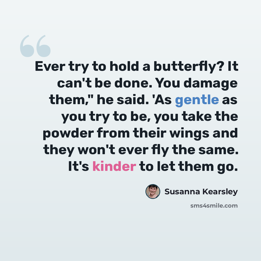 “Ever try to hold a butterfly? It can't be done. You damage them," he said. 'As gentle as you try to be, you take the powder from their wings and they won't ever fly the same. It's kinder to let them go.” quote by Susanna Kearsley