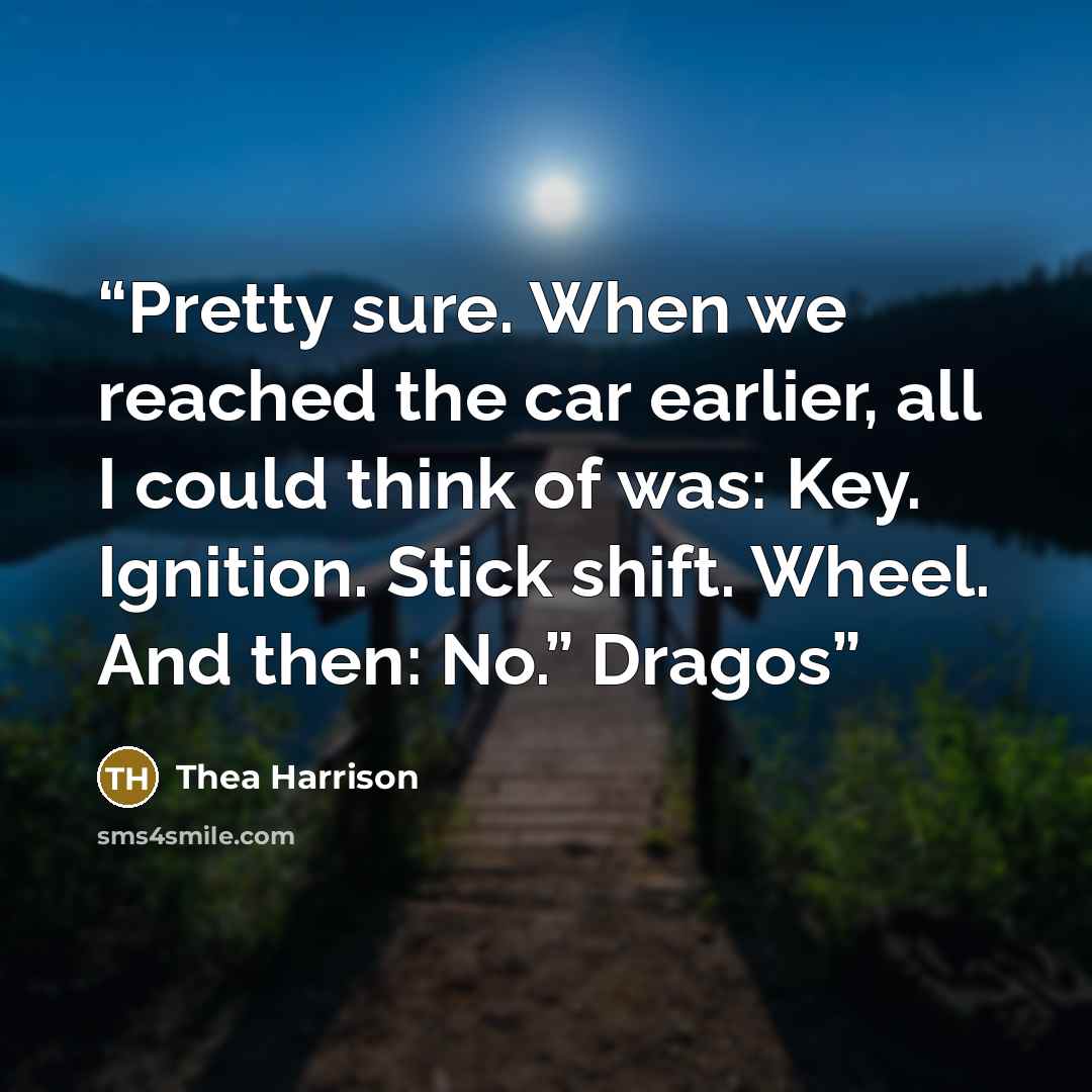 “Pretty sure. When we reached the car earlier, all I could think of was: Key. Ignition. Stick shift. Wheel. And then: No.” Dragos” quote by Thea Harrison