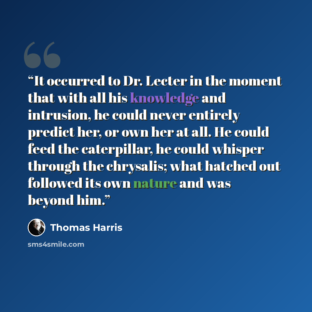 “It occurred to Dr. Lecter in the moment that with all his knowledge and intrusion, he could never entirely predict her, or own her at all. He could feed the caterpillar, he could whisper through the chrysalis; what hatched out followed its own nature and was beyond him.” quote by Thomas Harris
