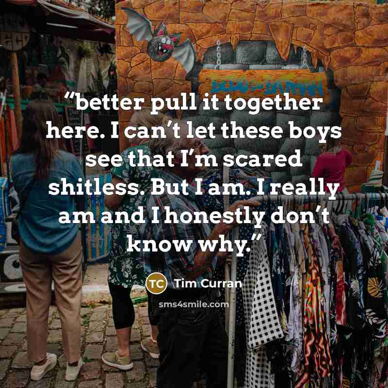 “better pull it together here. I can’t let these boys see that I’m scared shitless. But I am. I really am and I honestly don’t know why.” quote by Tim Curran