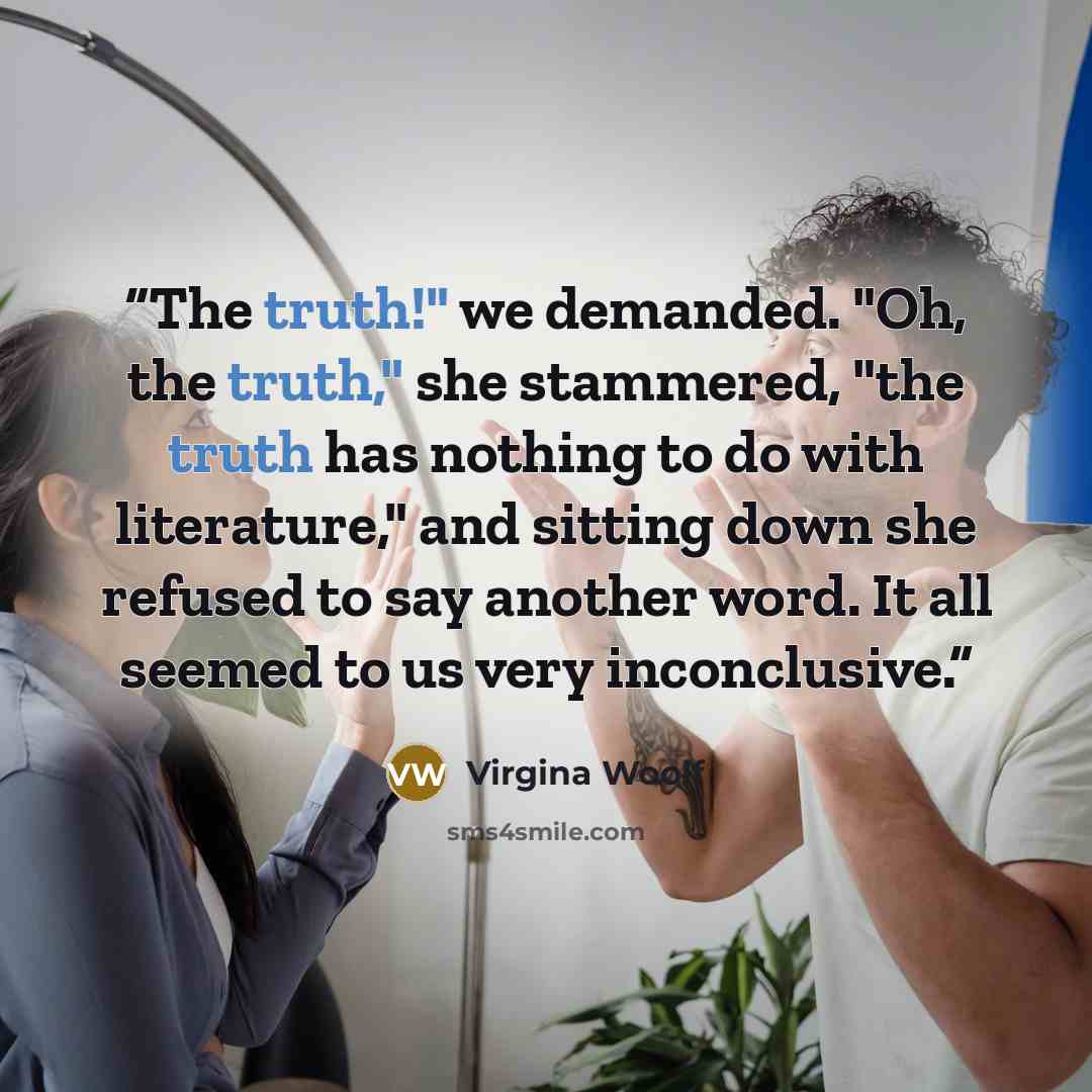 “The truth!" we demanded. "Oh, the truth," she stammered, "the truth has nothing to do with literature," and sitting down she refused to say another word. It all seemed to us very inconclusive.” quote by Virgina Woolf
