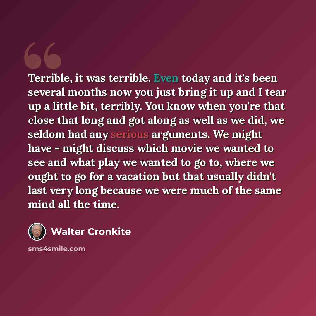 “Terrible, it was terrible. Even today and it's been several months now you just bring it up and I tear up a little bit, terribly. You know when you're that close that long and got along as well as we did, we seldom had any serious arguments. We might have - might discuss which movie we wanted to…” quote by Walter Cronkite