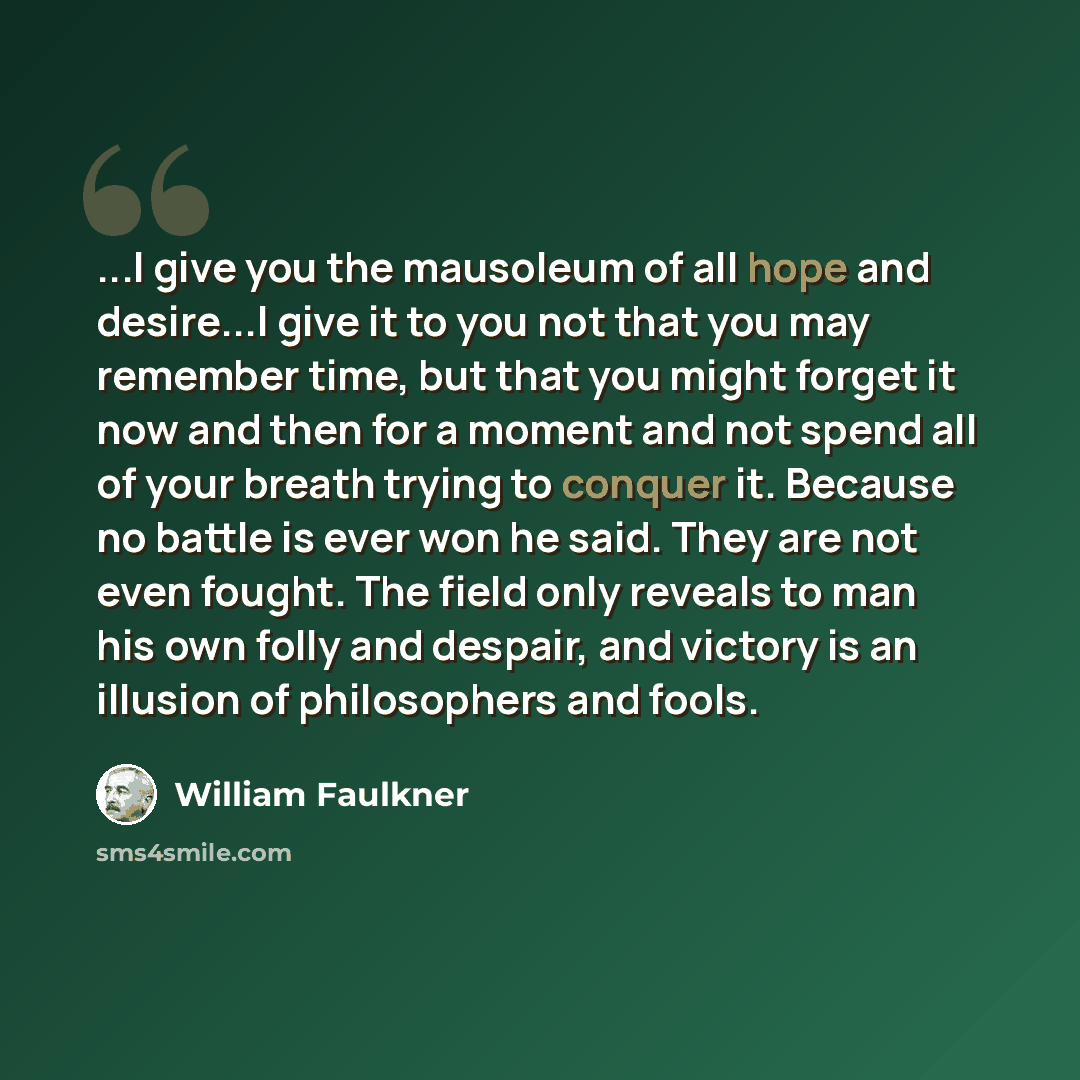“...I give you the mausoleum of all hope and desire...I give it to you not that you may remember time, but that you might forget it now and then for a moment and not spend all of your breath trying to conquer it. Because no battle is ever won he said. They are not even fought. The field only…” quote by William Faulkner