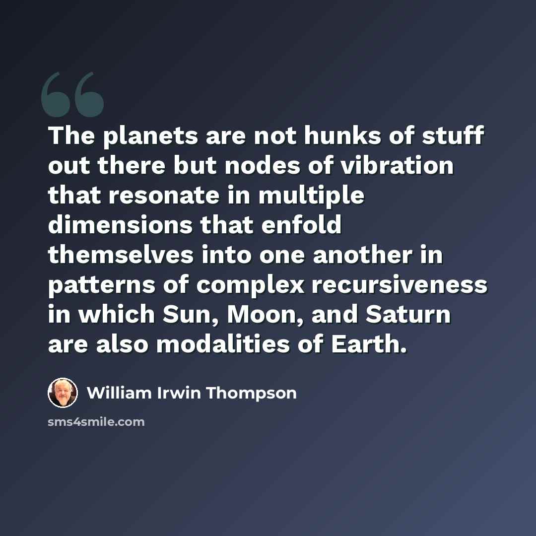 “The planets are not hunks of stuff out there but nodes of vibration that resonate in multiple dimensions that enfold themselves into one another in patterns of complex recursiveness in which Sun, Moon, and Saturn are also modalities of Earth.” quote by William Irwin Thompson