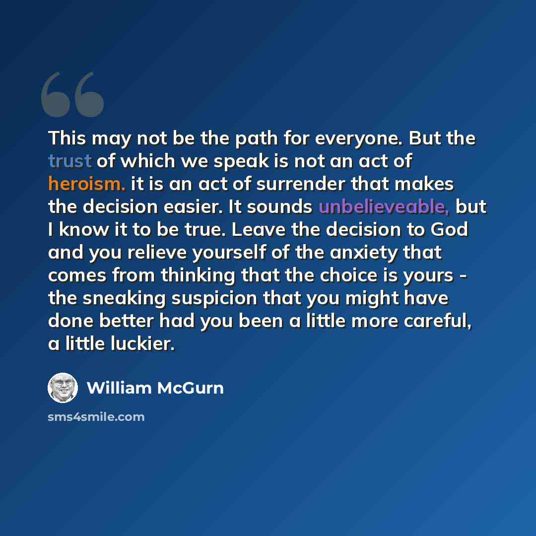 “This may not be the path for everyone. But the trust of which we speak is not an act of heroism. it is an act of surrender that makes the decision easier. It sounds unbelieveable, but I know it to be true. Leave the decision to God and you relieve yourself of the anxiety that comes from thinking…” quote by William McGurn
