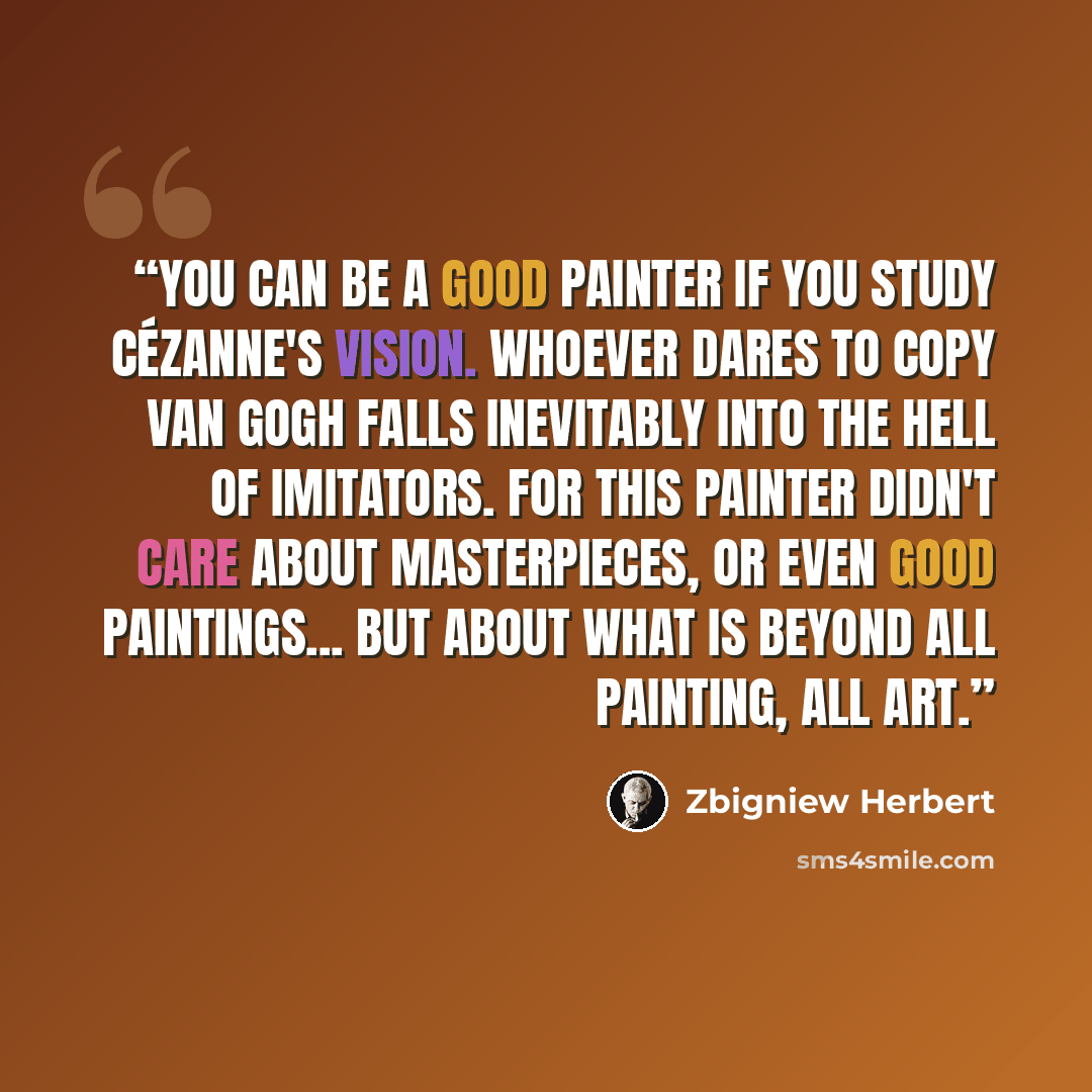 “You can be a good painter if you study Cézanne's vision. Whoever dares to copy Van Gogh falls inevitably into the hell of imitators. For this painter didn't care about masterpieces, or even good paintings... but about what is beyond all painting, all art.” quote by Zbigniew Herbert
