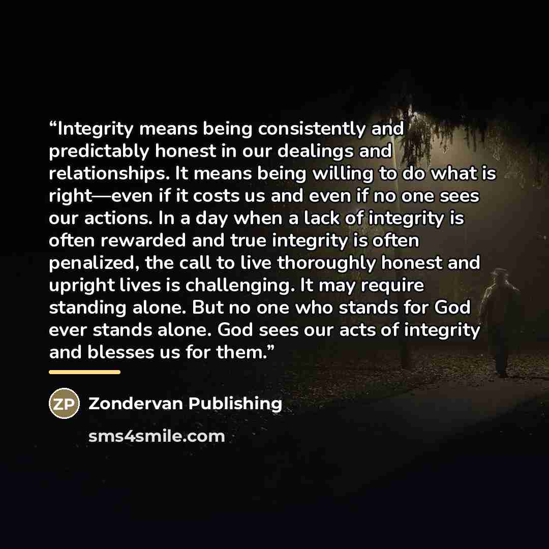 “Integrity means being consistently and predictably honest in our dealings and relationships. It means being willing to do what is right—even if it costs us and even if no one sees our actions. In a day when a lack of integrity is often rewarded and true integrity is often penalized, the call to…” quote by Zondervan Publishing