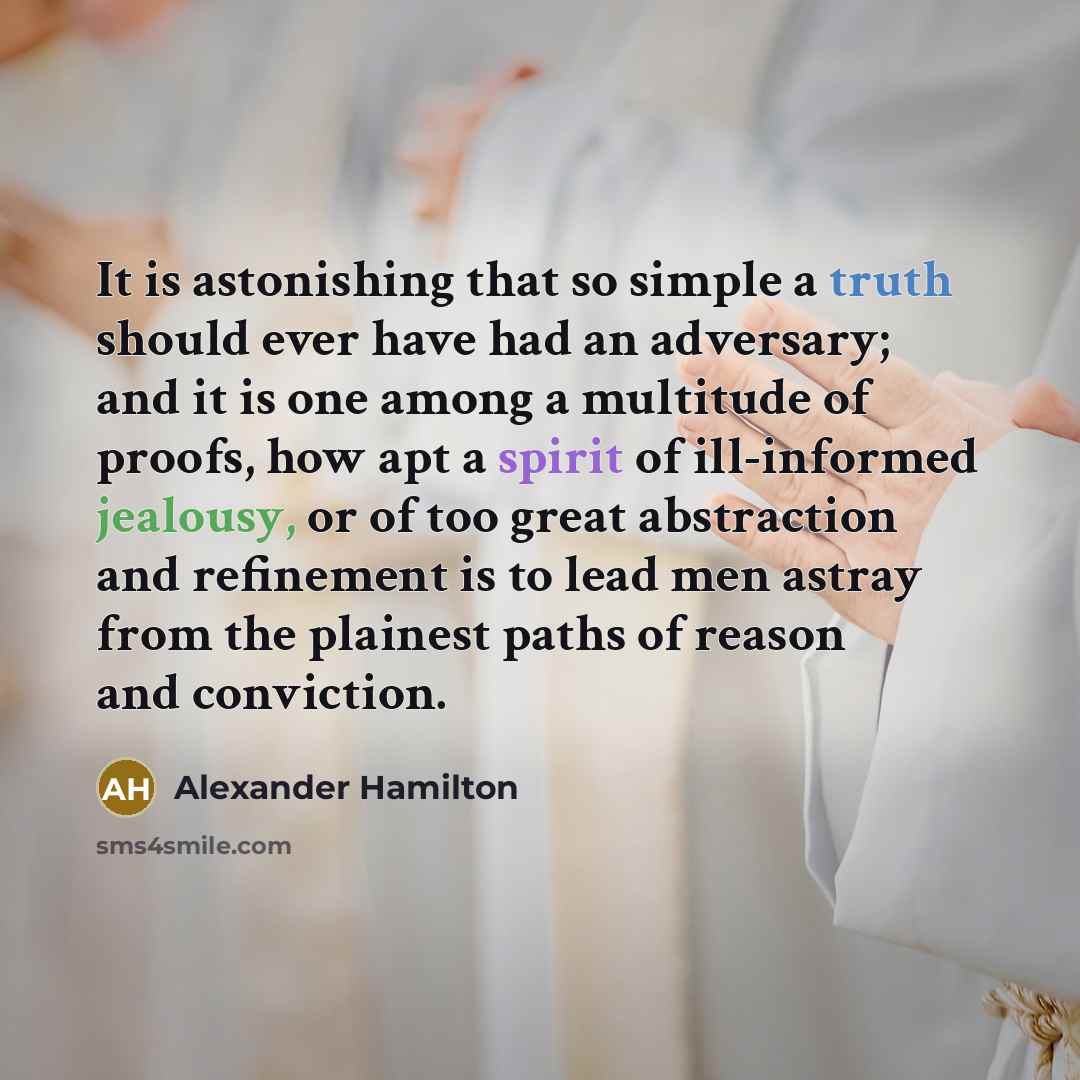 “It is astonishing that so simple a truth should ever have had an adversary; and it is one among a multitude of proofs, how apt a spirit of ill-informed jealousy, or of too great abstraction and refinement is to lead men astray from the plainest paths of reason and conviction.” quote by Alexander Hamilton