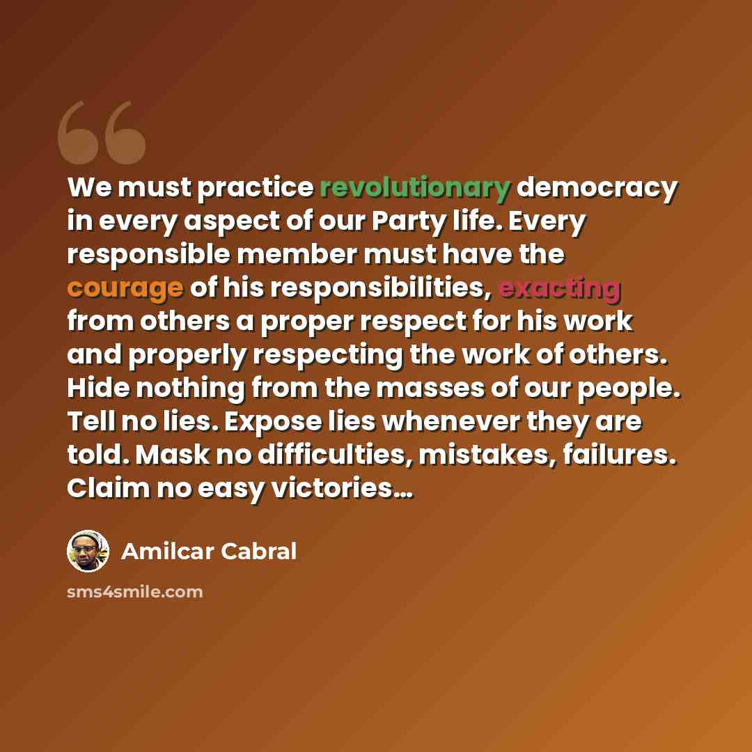 “We must practice revolutionary democracy in every aspect of our Party life. Every responsible member must have the courage of his responsibilities, exacting from others a proper respect for his work and properly respecting the work of others. Hide nothing from the masses of our people. Tell no…” quote by Amilcar Cabral