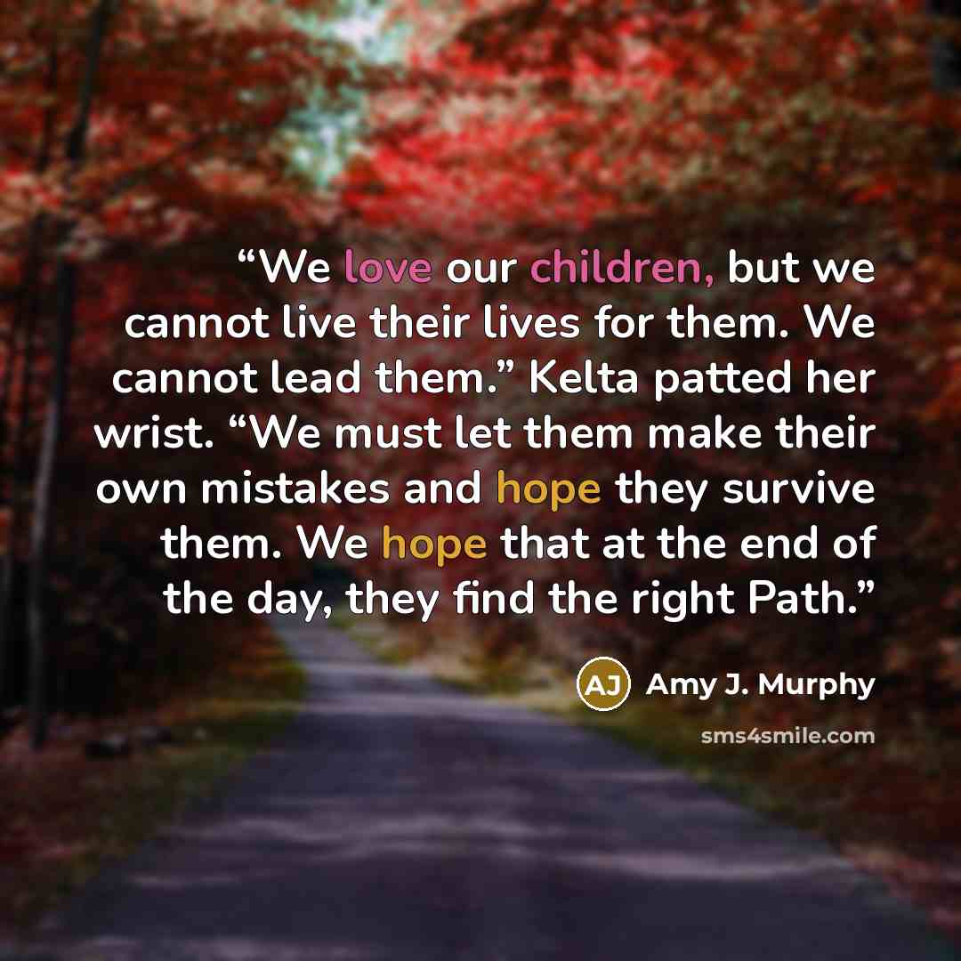 “We love our children, but we cannot live their lives for them. We cannot lead them.” Kelta patted her wrist. “We must let them make their own mistakes and hope they survive them. We hope that at the end of the day, they find the right Path.” quote by Amy J. Murphy