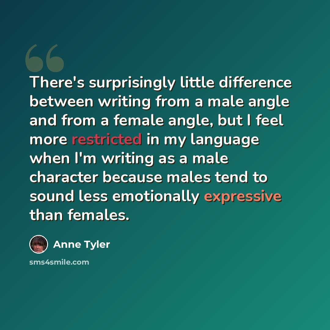 “There's surprisingly little difference between writing from a male angle and from a female angle, but I feel more restricted in my language when I'm writing as a male character because males tend to sound less emotionally expressive than females.” quote by Anne Tyler