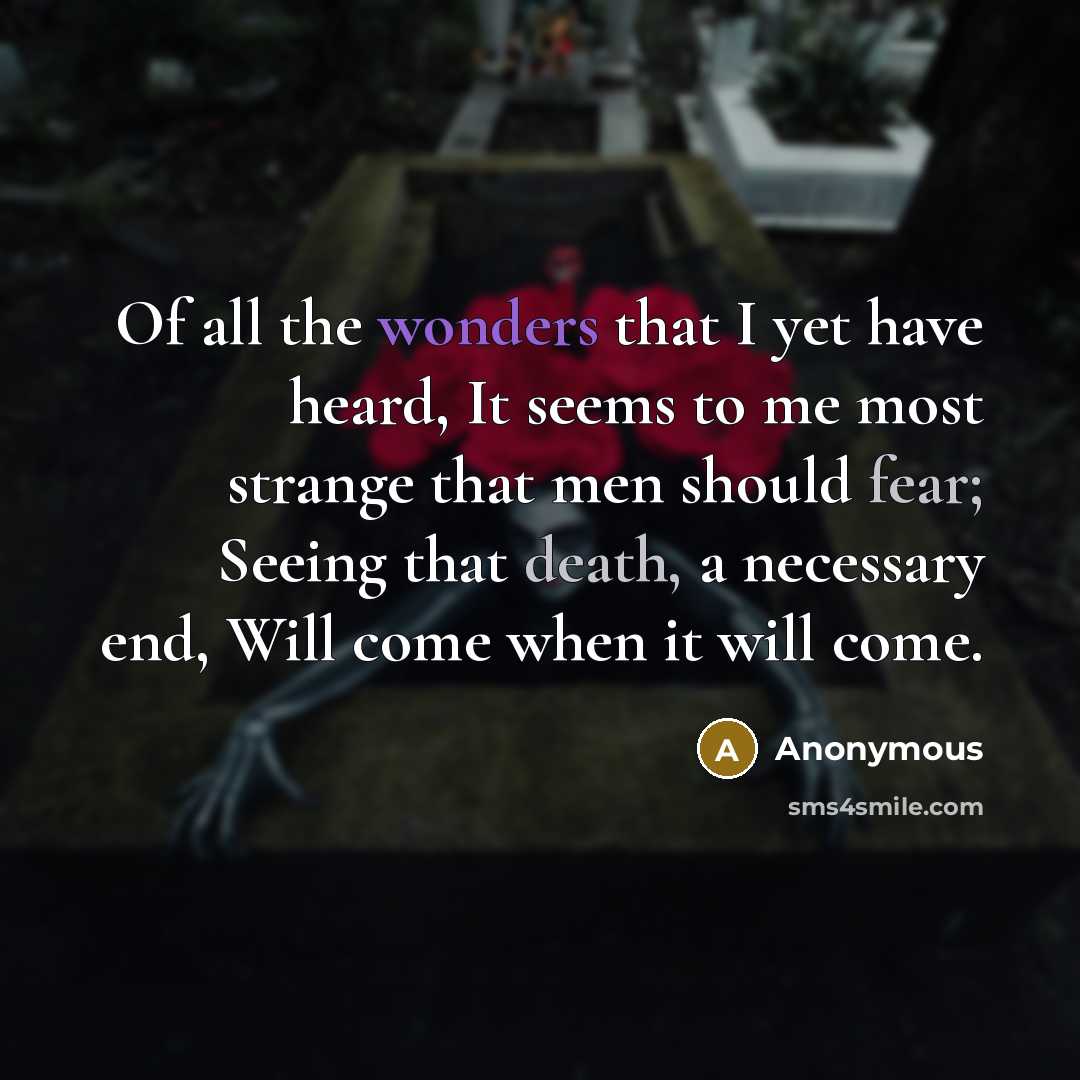 “Of all the wonders that I yet have heard, It seems to me most strange that men should fear; Seeing that death, a necessary end, Will come when it will come.” quote by Anonymous