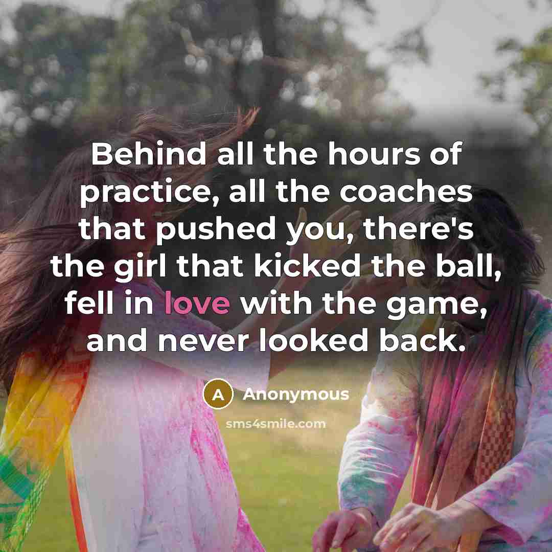 “Behind all the hours of practice, all the coaches that pushed you, there's the girl that kicked the ball, fell in love with the game, and never looked back.” quote by Anonymous