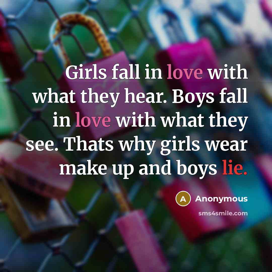 “Girls fall in love with what they hear. Boys fall in love with what they see. Thats why girls wear make up and boys lie.” quote by Anonymous